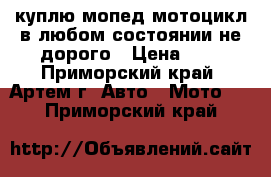 куплю мопед мотоцикл в любом состоянии не дорого › Цена ­ 1 - Приморский край, Артем г. Авто » Мото   . Приморский край